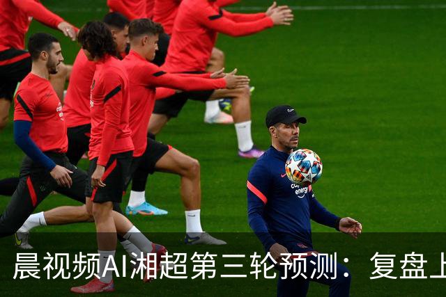 晨视频AI湘超第三轮预测：复盘上周"翻车"现场，还有来自其他AI的尖锐点评